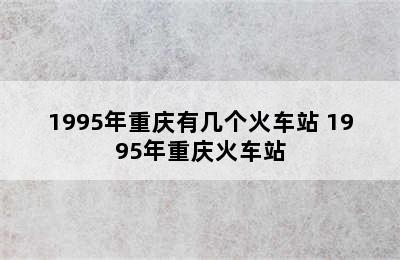 1995年重庆有几个火车站 1995年重庆火车站